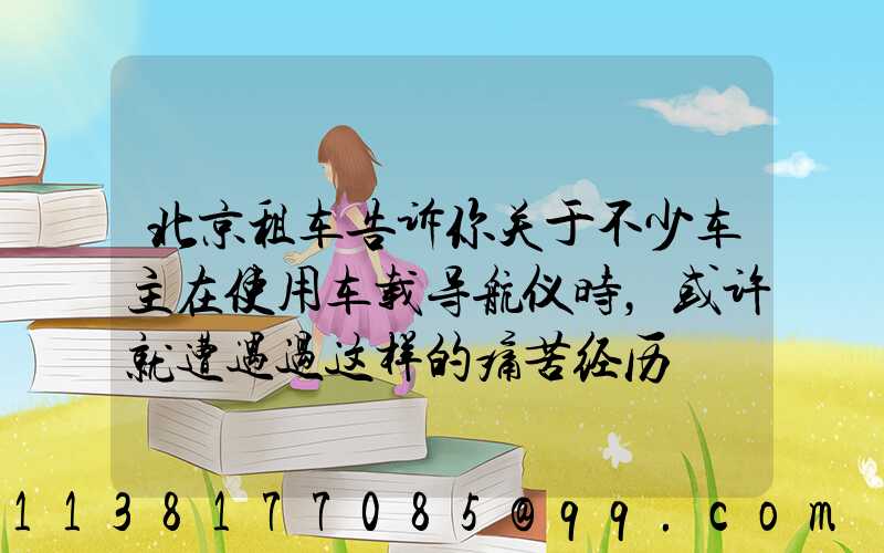 北京租车告诉你关于不少车主在使用车载导航仪时，或许就遭遇过这样的痛苦经历