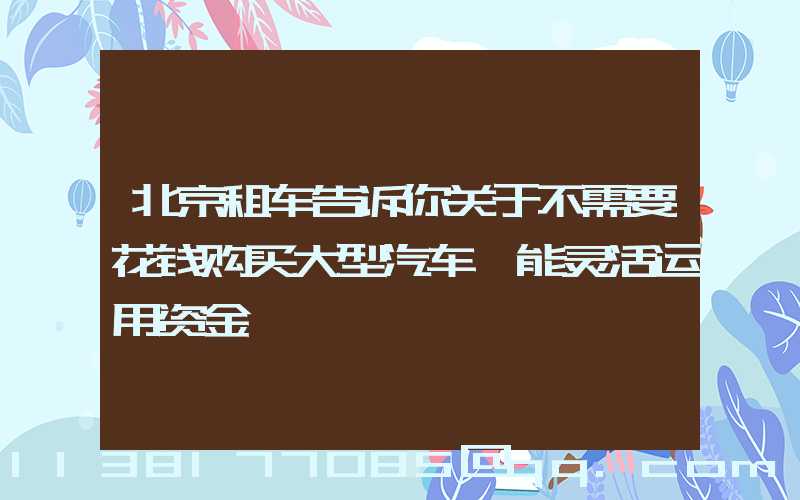 北京租车告诉你关于不需要花钱购买大型汽车,能灵活运用资金