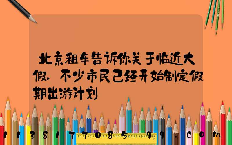 北京租车告诉你关于临近大假,不少市民已经开始制定假期出游计划