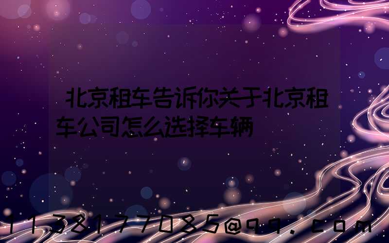 北京租车告诉你关于北京租车公司怎么选择车辆