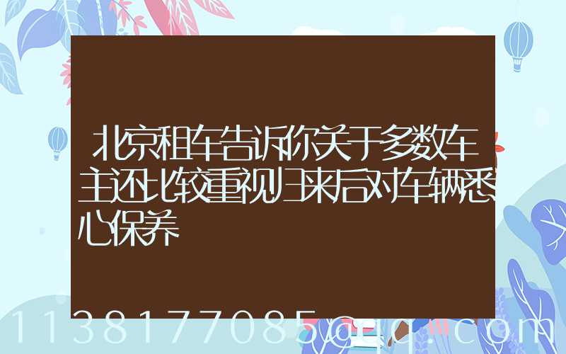 北京租车告诉你关于多数车主还比较重视归来后对车辆悉心保养