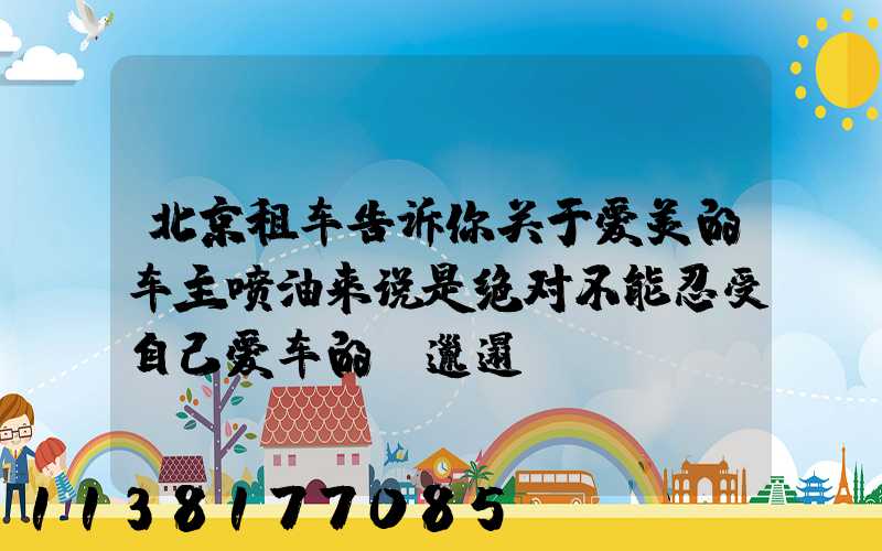 北京租车告诉你关于爱美的车主喷油来说是绝对不能忍受自己爱车的“邋遢”