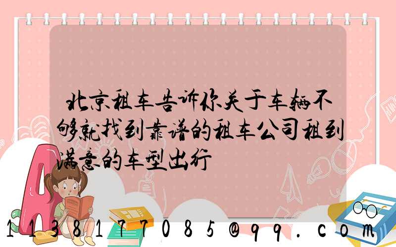 北京租车告诉你关于车辆不够就找到靠谱的租车公司租到满意的车型出行